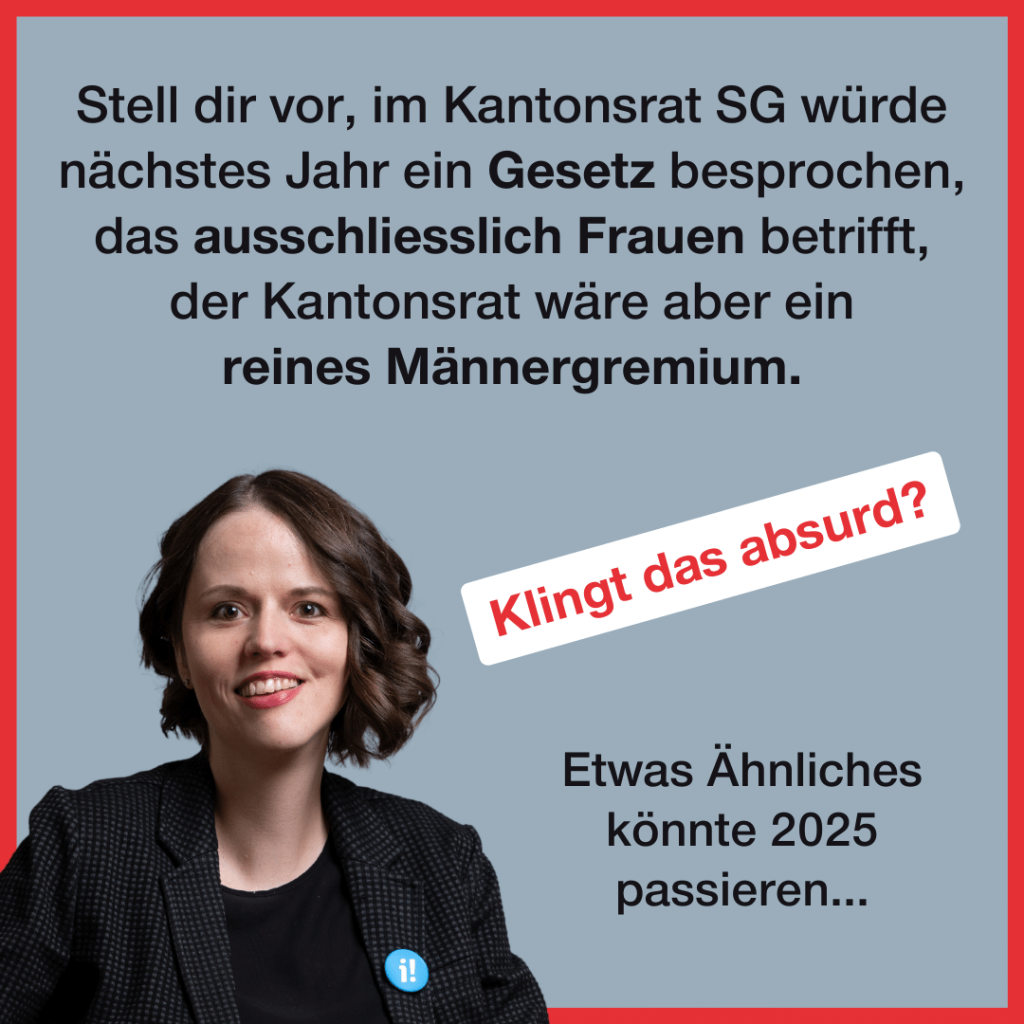 Unten links ist ein Portraitfoto von Sina Eggimann, eine 38-jährige Frau mit Schulterlangen braunen Haaren. Zudem steht folgender Text: Stell dir vor, im Kantonsrat SG würde nächstes Jahr ein Gesetz besprochen, das ausschliesslich Frauen betrifft, der Kantonsrat wäre aber ein reines Männergremium. Klingt das absurd? Etwas Ähnliches konnte 2025 passieren...