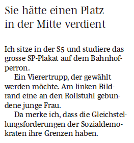 Sie hätte einen Platz in der Mitte verdient Ich sitze in der S5 und studiere das grosse SP-Plakat auf dem Bahnhofperron. Ein Vierertrupp, der gewählt werden möchte. Am linken Bildrand eine an den Rollstuhl gebundene junge Frau. Da merke ich, dass die Gleichstellungsforderungen der Sozialdemokraten ihre Grenzen haben.