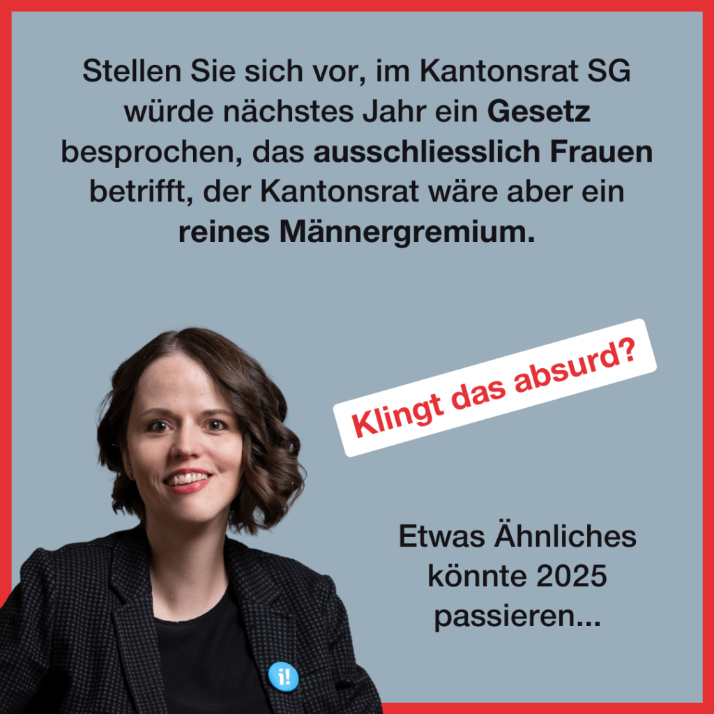 Unten links ist ein Portraitfoto von Sina Eggimann, eine 38-jährige Frau mit Schulterlangen braunen Haaren. Zudem steht folgender Text: Stellen Sie sich vor, im Kantonsrat SG würde nächstes Jahr ein Gesetz besprochen, das ausschliesslich Frauen betrifft, der Kantonsrat wäre aber ein reines Männergremium. Klingt das absurd? Etwas Ähnliches konnte 2025 passieren...