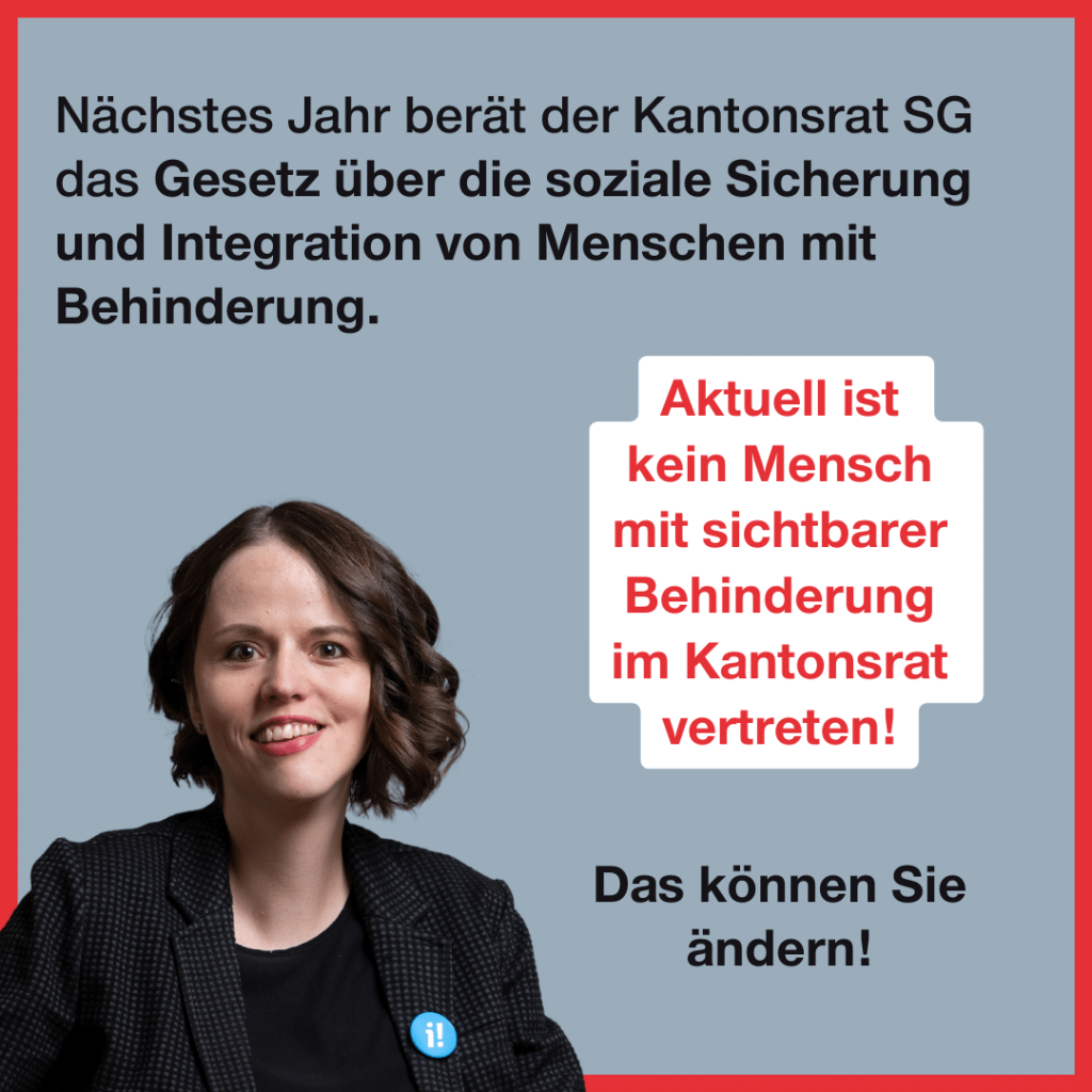Unten links ist ein Portraitfoto von Sina Eggimann, eine 38-jährige Frau mit Schulterlangen braunen Haaren. Zudem steht folgender Text: Nächstes Jahr berät der Kantonsrat SG das Gesetz über die soziale Sicherung und Integration von Menschen mit Behinderung. Aktuell ist kein Mensch mit sichtbarer Behinderung im Kantonsrat vertreten! Das können Sie ändern!
