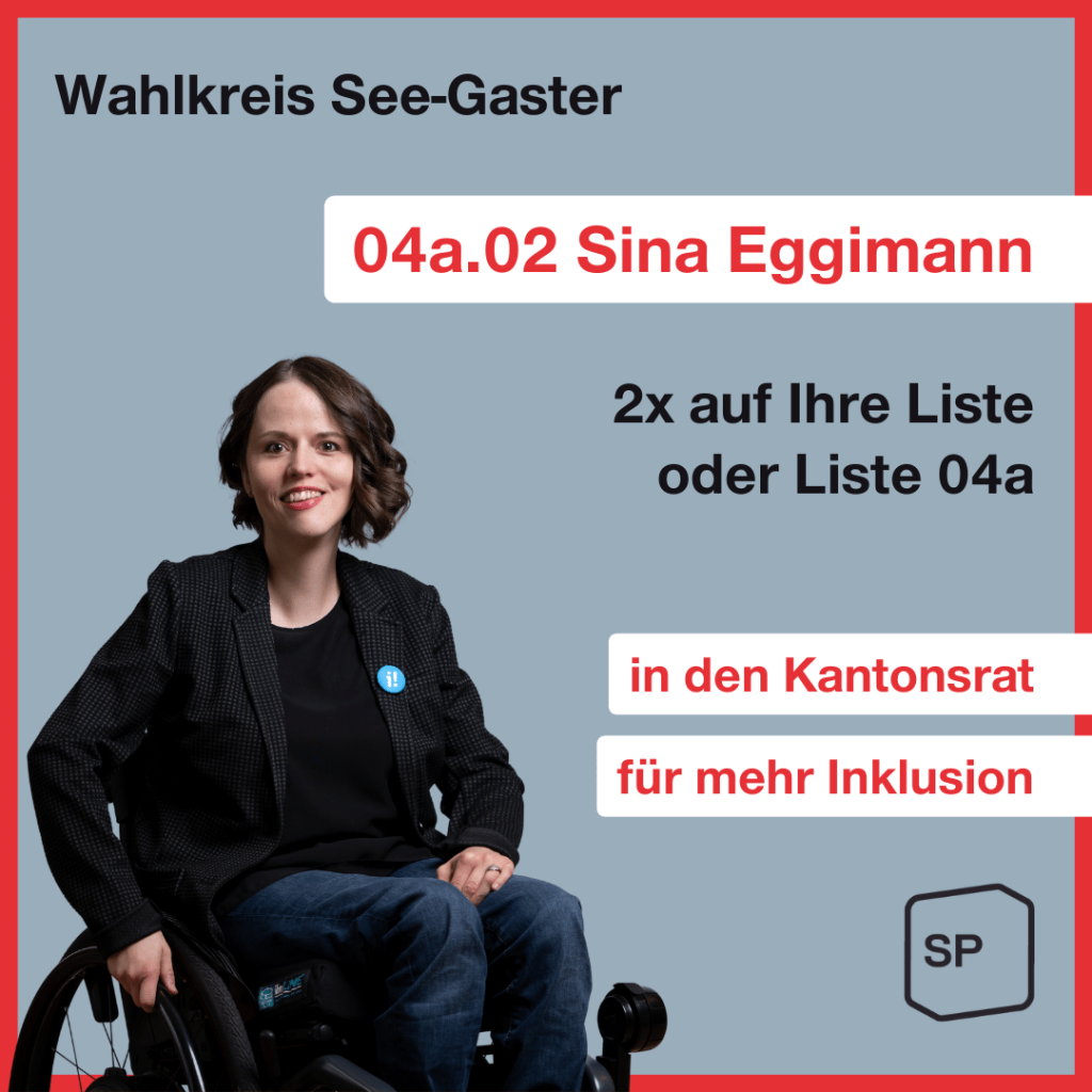 Unten links ist ein Foto von Sina Eggimann, eine 38-jährige Frau mit Schulterlangen braunen Haaren. Sie sitzt im Rollstuhl und an ihrem Blazer steckt der Button der Inklusions-Initiative. Zudem steht folgender Text: Wahlkreis See-Gaster 04a.02 Sina Eggimann 2x auf IhreListe oder Liste 04a in den Kantonsrat für mehr Inklusion. Unten rechts steht das SP Logo